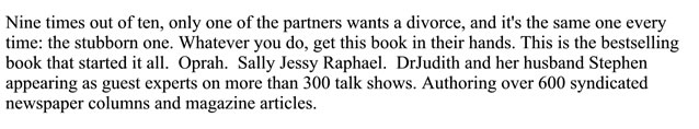 Nine times out of ten, only one of the partners wants a divorce, and it's the same one every time: the stubborn one. Waterver you do, get this book in their hands. This is the bestselling book that started it all. Oprah. Sally Jessy Raphael. DrJudith and her husband Stephen appearing as guest experts on more than 300 talk shows. Authoring over 600 syndicated newspaper columns and magazine articles.