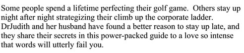 Some people sepnd a lifetime perfecting their golf game. Others stay up night after night strategizing their climb up the corporate ladder. DrJudith and her husband have found a better reason to stay up late, and they share their secrets in this power-packed guide to a love so intense that words will utterly fail you.