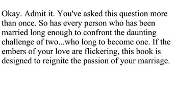 Okay. Admit it. You've asked this question more than once. So has every person who has been married long enough to confront the daunting challenge of two... who long to become one. If the embers of your love are flickering, this book is designed to reignite the passion of your marriage.