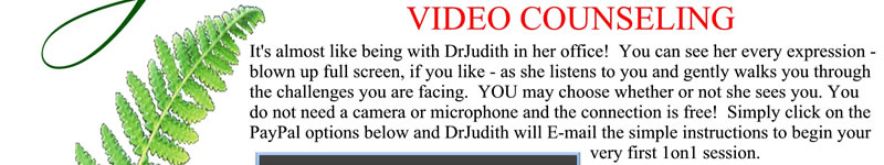 It's almost like being with DrJudith in her office! You can see her every expression - blown up to full screen, if you like - as she listens to you and gently walks you through the challenges you are facing. YOU may choose whether or not she sees you. You do not need a camera or microphone and the connection is free! Simple click on the PayPal options below and DrJudith will e-mail the simple instructions to begin your very first 1on1 session.